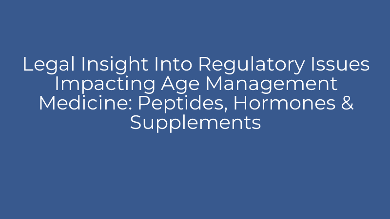 Legal Insight Into Regulatory Issues Impacting Age Management Medicine: Peptides, Hormones & Supplements