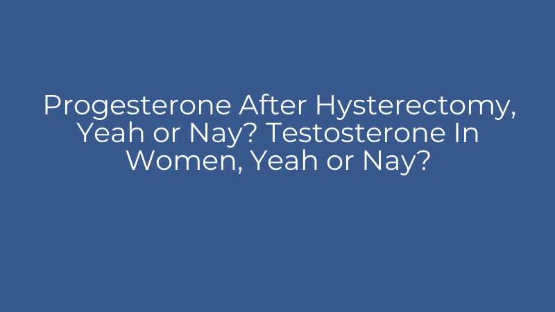Progesterone After Hysterectomy, Yeah or Nay? Testosterone In Women, Yeah or Nay?